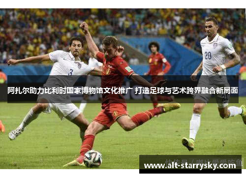 阿扎尔助力比利时国家博物馆文化推广 打造足球与艺术跨界融合新局面