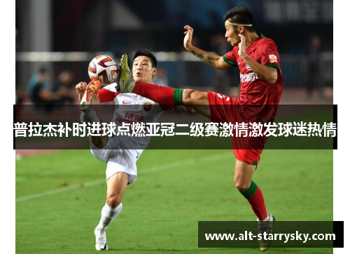 普拉杰补时进球点燃亚冠二级赛激情激发球迷热情