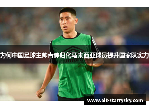 为何中国足球主帅青睐归化马来西亚球员提升国家队实力