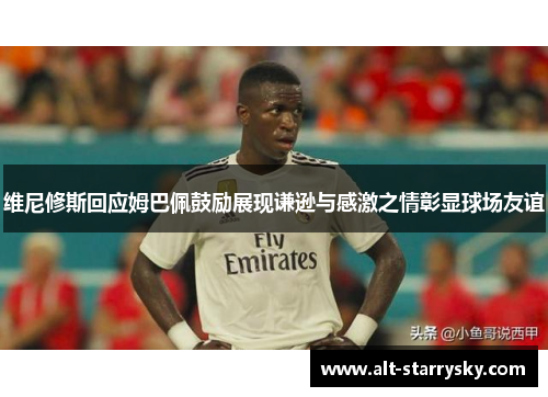 维尼修斯回应姆巴佩鼓励展现谦逊与感激之情彰显球场友谊