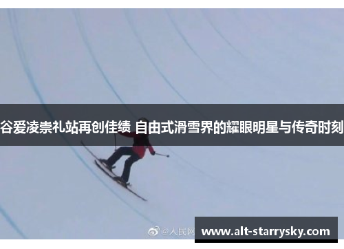 谷爱凌崇礼站再创佳绩 自由式滑雪界的耀眼明星与传奇时刻